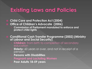  Child Care and Protection Act (2004) 
 Office of Children’s Advocate (2006) 
› Commission of Parliament mandated to enforce and 
protect child rights 
 Conditional Cash Transfer Programme (2002) (Ministry 
of Labour and Social Security) 
› Children: from birth to completion of secondary 
education 
› Elderly: 60 years or over, and not in receipt of a 
pension 
› Persons with Disabilities 
› Pregnant and Lactating Women 
› Poor Adults 18-59 years 
 