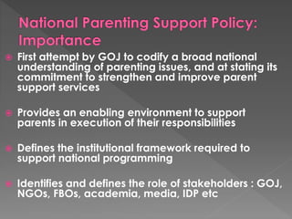  First attempt by GOJ to codify a broad national 
understanding of parenting issues, and at stating its 
commitment to strengthen and improve parent 
support services 
 Provides an enabling environment to support 
parents in execution of their responsibilities 
 Defines the institutional framework required to 
support national programming 
 Identifies and defines the role of stakeholders : GOJ, 
NGOs, FBOs, academia, media, IDP etc 
 