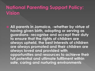  All parents in Jamaica, -whether by virtue of 
having given birth, adopting or serving as 
guardians- recognise and accept their duty 
to ensure that the rights of children are 
always upheld, the best interests of children 
are always promoted and their children are 
always loved and provided with 
opportunities and resources to achieve their 
full potential and ultimate fulfilment within 
safe, caring and nurturing environments 
 
