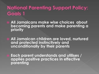  All Jamaicans make wise choices about 
becoming parents and make parenting a 
priority 
 All Jamaican children are loved, nurtured 
and protected instinctively and 
unconditionally by their parents 
 Each parent understands and utilises / 
applies positive practices in effective 
parenting 
 