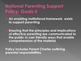  An enabling institutional framework exists 
to support parenting 
 Ensuring that the principles and implications 
of effective parenting are communicated to 
the public in user friendly ways that enable 
comprehension of the material 
Policy includes Parent Charter outlining 
parental responsibilities 
 