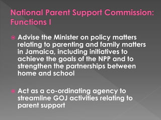 Advise the Minister on policy matters 
relating to parenting and family matters 
in Jamaica, including initiatives to 
achieve the goals of the NPP and to 
strengthen the partnerships between 
home and school 
 Act as a co-ordinating agency to 
streamline GOJ activities relating to 
parent support 
 