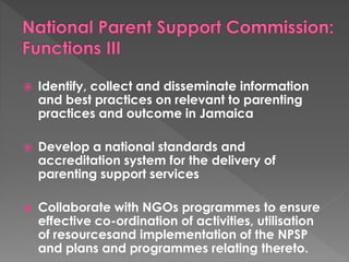  Identify, collect and disseminate information 
and best practices on relevant to parenting 
practices and outcome in Jamaica 
 Develop a national standards and 
accreditation system for the delivery of 
parenting support services 
 Collaborate with NGOs programmes to ensure 
effective co-ordination of activities, utilisation 
of resourcesand implementation of the NPSP 
and plans and programmes relating thereto. 
 
