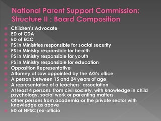  Children’s Advocate 
 ED of CDA 
 ED of ECC 
 PS in Ministries responsible for social security 
 PS in Ministry responsible for health 
 PS in Ministry responsible for youth 
 PS in Ministry responsible for education 
 Opposition Representative 
 Attorney at Law appointed by the AG’s office 
 A person between 15 and 24 years of age 
 A representative of a teachers’ association 
 At least 4 persons from civil society, with knowledge in child 
psychology, social work or parenting matters 
 Other persons from academia or the private sector with 
knowledge as above 
 ED of NPSC (ex-officio 
 