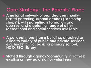  A national network of branded community-based 
parenting support centres (“one-stop-shops”), 
with parenting information and 
courses, and a potential range of other 
recreational and social services available 
 A concept more than a building: attached or 
allied to variety of public and private services, 
e.g. health clinic, basic or primary school, 
NGO, FBO, library 
 Staffed through agency/community initiatives: 
existing or new paid staff or volunteers 
 