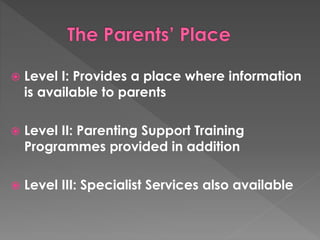  Level I: Provides a place where information 
is available to parents 
 Level II: Parenting Support Training 
Programmes provided in addition 
 Level III: Specialist Services also available 
 