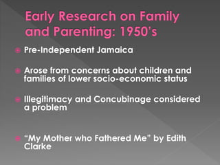  Pre-Independent Jamaica 
 Arose from concerns about children and 
families of lower socio-economic status 
 Illegitimacy and Concubinage considered 
a problem 
 “My Mother who Fathered Me” by Edith 
Clarke 
 