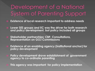  Existence of local research important to address needs 
 Lower SES groups and EC was the driver for both research 
and policy development, but policy included all groups 
 Stakeholder partnerships: CBP, Consultations, 
Representation on GOJ Commissions 
 Existence of an enabling agency (institutional anchor) for 
policy development 
 Policy development drove establishment of government 
agency to co-ordinate parenting 
 This agency was important for policy implementation 
 