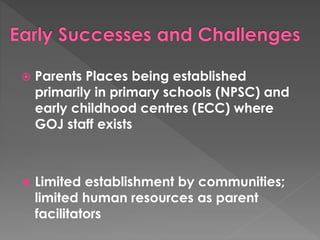  Parents Places being established 
primarily in primary schools (NPSC) and 
early childhood centres (ECC) where 
GOJ staff exists 
 Limited establishment by communities; 
limited human resources as parent 
facilitators 

