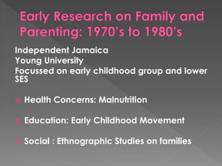Independent Jamaica 
Young University 
Focussed on early childhood group and lower 
SES 
 Health Concerns: Malnutrition 
 Education: Early Childhood Movement 
 Social : Ethnographic Studies on families 
 