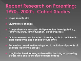  Large sample size 
 Quantitative analysis 
 Comprehensive in scope: Multiple factors investigated e.g. 
family structure, family function, parenting stress 
 Outcome measures included: Parenting able to be linked to 
child academic and behaviour outcomes 
 Population based methodology led to inclusion of parents of 
all socio-economic groups 
 Longitudinal methodology allowed for tracking of parenting 
across time and in children of different ages 
 
