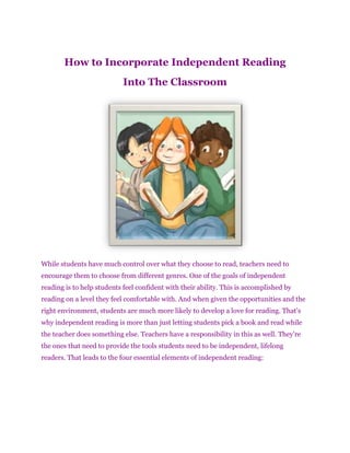 How to Incorporate Independent Reading
                            Into The Classroom




While students have much control over what they choose to read, teachers need to
encourage them to choose from different genres. One of the goals of independent
reading is to help students feel confident with their ability. This is accomplished by
reading on a level they feel comfortable with. And when given the opportunities and the
right environment, students are much more likely to develop a love for reading. That’s
why independent reading is more than just letting students pick a book and read while
the teacher does something else. Teachers have a responsibility in this as well. They’re
the ones that need to provide the tools students need to be independent, lifelong
readers. That leads to the four essential elements of independent reading:
 