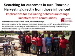 Searching for outcomes in rural Tanzania:
Harvesting directly from those influenced
Implications for evaluating behavioural change
initiatives with communities
John Mauremootoo, Richard Smith, Dunstan Kishekya
Presentation given at the American Evaluation Association on 12th November 2015 in the
session entitled: The strengths and challenges of Outcome Harvesting for Evaluating in
Complex Situations. Experiences from around the World.
 