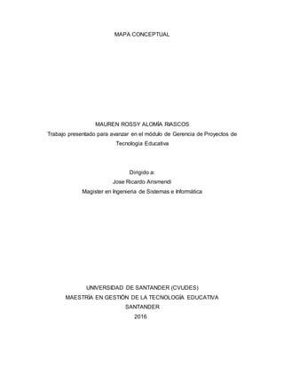 MAPA CONCEPTUAL
MAUREN ROSSY ALOMÍA RIASCOS
Trabajo presentado para avanzar en el módulo de Gerencia de Proyectos de
Tecnologia Educativa
Dirigido a:
Jose Ricardo Arismendi
Magister en Ingenieria de Sistemas e Informática
UNIVERSIDAD DE SANTANDER (CVUDES)
MAESTRÍA EN GESTIÓN DE LA TECNOLOGÍA EDUCATIVA
SANTANDER
2016
 