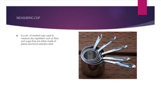 MEASURING CUP
 Is a set of marked cups used to
measure dry ingredient such as flour
and sugar.they are either made of
plastic,aluminum,stainless steel.
 