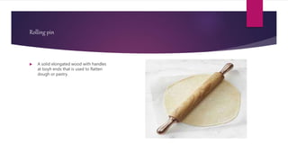 Rolling pin
 A solid elongated wood with handles
at boyh ends that is used to flatten
dough or pastry.
 
