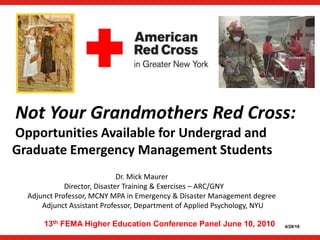 Not Your Grandmothers Red Cross:  Opportunities Available for Undergrad and  Graduate Emergency Management Students                                                    Dr. Mick Maurer                     Director, Disaster Training & Exercises – ARC/GNY Adjunct Professor, MCNY MPA in Emergency & Disaster Management degree         Adjunct Assistant Professor, Department of Applied Psychology, NYU 13th FEMA Higher Education Conference Panel June 10, 2010 4/28/10 