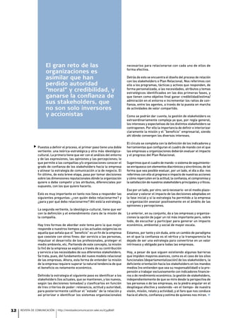 El gran reto de las                                        necesarios para relacionarse con cada uno de ellos de
                                                                                 forma efectiva.
                      organizaciones es
                      asimilar que han                                           Detrás de esto se encuentra el diseño del proceso de relación
                                                                                 con los stakeholders o Plan Relacional. Nos referimos con
                      perdido autoridad                                          ello a los programas, tácticas y activos que responden, de
                      “moral” y credibilidad, y                                  forma personalizada, a las necesidades, atributos y temas
                                                                                 estratégicos identificados en las dos primeras fases, y
                      ganarse la confianza de                                    que tienen como objetivo final ganar credibilidad/estima/
                                                                                 admiración en el entorno e incrementar los ratios de con-
                      sus stakeholders, que                                      fianza, entre los agentes, a través de la puesta en marcha
                      no son solo inversores                                     de actividades de valor compartido.

                      y accionistas                                              Como se podrán dar cuenta, la gestión de stakeholders es
                                                                                 extraordinariamente compleja ya que, por regla general,
                                                                                 los intereses y expectativas de los distintos stakeholders se
                                                                                 contraponen. Por ello la importancia de definir e interiorizar
                                                                                 claramente la misión y el “beneficio” empresarial, siendo
                                                                                 ahí dónde convergen los diversos intereses.

                                                                                 El círculo se completa con la definición de los indicadores y
              Puestos a definir el proceso, el primer paso tiene una doble      herramientas que configuran el cuadro de mando con el que
                vertiente: una teórica-estratégica y otra más ideológica-        las empresas u organizaciones deberán evaluar el impacto
                cultural. La primera tiene que ver con el análisis del entorno   y el progreso del Plan Relacional.
                y de las expresiones, las opiniones y las percepciones; lo
                que permite a las compañías y/o organizaciones conocer el        Sugerimos que el cuadro de mando -o sistema de seguimiento-
                grado de confianza de los stakeholders hacia la empresa          se enriquezca con elementos diacrónicos y sincrónicos; de tal
                y alinear la estrategia de comunicación a la de negocio. El      forma que sea posible evaluar, por un lado, el día a día: nos
                fin último, de esta breve etapa, pasa por tomar decisiones       referimos con ello al progreso e impacto de nuestras acciones
                sobre las dimensiones reputacionales dónde la organización       y cómo repercuten en la actitud, la confianza, el compromiso y
                quiere o debe competir y los atributos, diferenciales por        la satisfacción de nuestros stakeholders principales y críticos.
                supuesto, con los que quiere hacerlo.
                                                                                 Eso por un lado, por otro: será necesario -en el medio plazo-
                Esto es muy importante en tanto nos lleva a responder las        analizar y valorar el impacto de las decisiones adoptadas en
                siguientes preguntas: ¿con quién debo relacionarme? y            la fase inicial y si la estrategia ha permitido a la empresa
                ¿para y por qué debo relacionarme? Ahí está la estrategia.       u organización avanzar positivamente en el ámbito de las
                                                                                 opiniones y percepciones.
                La segunda vertiente, la ideológica-cultural, tiene que ver
                con la definición y el entendimiento claro de la misión de       Lo anterior, en su conjunto, da a las empresas y organiza-
                la compañía.                                                     ciones la opción de jugar un rol más importante pero, sobre
                                                                                 todo, de escuchar y participar para generar un impacto
                Hay tres formas de abordar este tema pero la que mejor           económico, ambiental y social de mayor escala.
                responde a nuestros tiempos y a las actuales exigencias es
                aquella que señala que el “beneficio” es un fin de la empresa    Estamos, por tanto y sin duda, ante un cambio de paradigma
                que coexiste con otros fines: dar servicio a las personas,       en el que la confianza es el vértice y la transparencia ha
                impulsar el desarrollo de los profesionales, proteger el         dejado de ser una estrategia para convertirse en un valor
                medio ambiente, etc. Partiendo de este concepto, la misión       intrínseco y obligado para todas las empresas.
                (o fin) de la empresa se explica a través de su contribución
                y servicio a las necesidades de sus diferentes stakeholders.     Hoy, a pesar de que siguen existiendo algunas barreras
                Se trata, pues, del fundamento del nuevo modelo relacional       que impiden mayores avances, como es el caso de los silos
                de las empresas. Ahora, esta forma de entender la misión         funcionales (departamentalización) de los stakeholders, la
                de la empresa requiere superar la natural tendencia de que       deficiente orientación hacia los stakeholders en los mandos
                el beneficio es netamente económico.                             medios (no entienden que sea su responsabilidad) o la pro-
                                                                                 pensión a trabajar exclusivamente con indicadores financie-
                Definida la estrategia el siguiente paso es identificar a los    ros o de rendimiento económico; la gestión de stakeholders,
                stakeholders (los actuales, que se mantienen, y los nuevos,      independientemente de que se mire desde la perspectiva de
                según las decisiones tomadas) y clasificarlos en función         las personas o de las empresas, es la piedra angular en el
                de tres criterios de poder: relevancia, actitud y autoridad;     despliegue efectivo y sostenido –en el tiempo- de nuestra
                para posteriormente calificar el “estado” de la relación y       visión, misión, relato y actividad; y el faro que nos conduce
                así priorizar e identificar los sistemas organizacionales        hacia el afecto, confianza y estima de quienes nos miran. ¾



12   REVISTA DE COMUNICACIÓN   http://revistadecomunicacion.wke.es/d348b6f
 