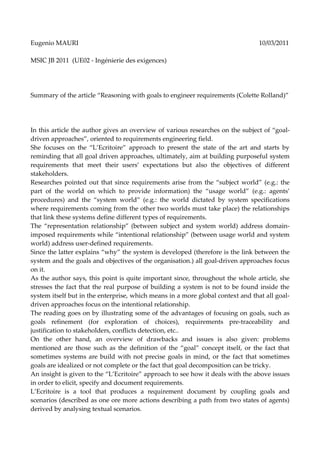 Eugenio MAURI                                                                    10/03/2011

MSIC JB 2011 (UE02 - Ingénierie des exigences)




Summary of the article “Reasoning with goals to engineer requirements (Colette Rolland)”




In this article the author gives an overview of various researches on the subject of “goal-
driven approaches”, oriented to requirements engineering field.
She focuses on the “L’Ecritoire” approach to present the state of the art and starts by
reminding that all goal driven approaches, ultimately, aim at building purposeful system
requirements that meet their users’ expectations but also the objectives of different
stakeholders.
Researches pointed out that since requirements arise from the “subject world” (e.g.: the
part of the world on which to provide information) the “usage world” (e.g.: agents’
procedures) and the “system world” (e.g.: the world dictated by system specifications
where requirements coming from the other two worlds must take place) the relationships
that link these systems define different types of requirements.
The “representation relationship” (between subject and system world) address domain-
imposed requirements while “intentional relationship” (between usage world and system
world) address user-defined requirements.
Since the latter explains “why” the system is developed (therefore is the link between the
system and the goals and objectives of the organisation.) all goal-driven approaches focus
on it.
As the author says, this point is quite important since, throughout the whole article, she
stresses the fact that the real purpose of building a system is not to be found inside the
system itself but in the enterprise, which means in a more global context and that all goal-
driven approaches focus on the intentional relationship.
The reading goes on by illustrating some of the advantages of focusing on goals, such as
goals refinement (for exploration of choices), requirements pre-traceability and
justification to stakeholders, conflicts detection, etc..
On the other hand, an overview of drawbacks and issues is also given: problems
mentioned are those such as the definition of the “goal” concept itself, or the fact that
sometimes systems are build with not precise goals in mind, or the fact that sometimes
goals are idealized or not complete or the fact that goal decomposition can be tricky.
An insight is given to the “L’Ecritoire” approach to see how it deals with the above issues
in order to elicit, specify and document requirements.
L’Ecritoire is a tool that produces a requirement document by coupling goals and
scenarios (described as one ore more actions describing a path from two states of agents)
derived by analysing textual scenarios.
 