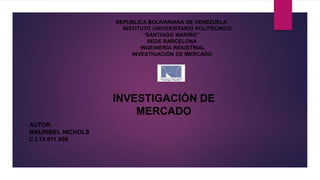 REPUBLICA BOLIVARIANA DE VENEZUELA
INSTITUTO UNIVERSITARIO POLITECNICO
“SANTIAGO MARIÑO”
SEDE BARCELONA
INGENIERÍA INDUSTRIAL
INVESTIGACIÓN DE MERCADO
AUTOR:
MAURIBEL NICHOLS
C.I.14.911.959
INVESTIGACIÓN DE
MERCADO
 