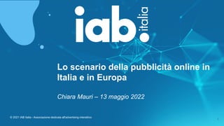 © 2021 IAB Italia - Associazione dedicata all'advertising interattivo
1
Lo scenario della pubblicità online in
Italia e in Europa
Chiara Mauri – 13 maggio 2022
 