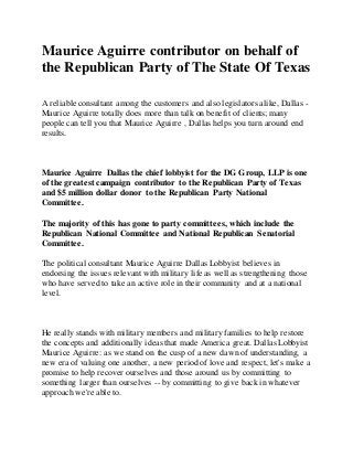 Maurice Aguirre contributor on behalf of
the Republican Party of The State Of Texas
A reliable consultant among the customers and also legislators alike, Dallas -
Maurice Aguirre totally does more than talk on benefit of clients; many
people can tell you that Maurice Aguirre , Dallas helps you turn around end
results.
Maurice Aguirre Dallas the chief lobbyist for the DG Group, LLP is one
of the greatest campaign contributor to the Republican Party of Texas
and $5 million dollar donor to the Republican Party National
Committee.
The majority of this has gone to party committees, which include the
Republican National Committee and National Republican Senatorial
Committee.
The political consultant Maurice Aguirre Dallas Lobbyist believes in
endorsing the issues relevant with military life as well as strengthening those
who have served to take an active role in their community and at a national
level.
He really stands with military members and military families to help restore
the concepts and additionally ideas that made America great. Dallas Lobbyist
Maurice Aguirre: as we stand on the cusp of a new dawn of understanding, a
new era of valuing one another, a new period of love and respect, let's make a
promise to help recover ourselves and those around us by committing to
something larger than ourselves -- by committing to give back in whatever
approach we're able to.
 