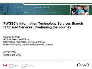 PWGSC’s Information Technology Services Branch IT Shared Services: Continuing the Journey Maurice Chénier A/Chief Executive Officer Information Technology Services Branch Public Works and Government Services Canada GTEC 2008 October 29, 2008 