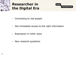Researcher in
     the Digital Era

     - Connecting to real people


     - Get immediate access to the right information


     - Expression in richer ways


     - New research questions




13
 