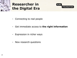 Researcher in
     the Digital Era

     - Connecting to real people


     - Get immediate access to the right information


     - Expression in richer ways


     - New research questions




14
 