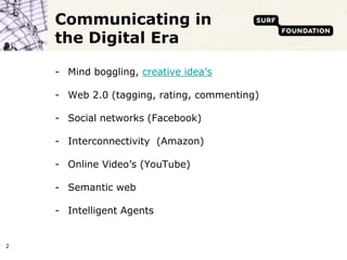 Communicating in
    the Digital Era

    - Mind boggling, creative idea’s

    - Web 2.0 (tagging, rating, commenting)

    - Social networks (Facebook)

    - Interconnectivity (Amazon)

    - Online Video’s (YouTube)

    - Semantic web

    - Intelligent Agents


2
 