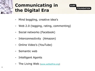 Communicating in
    the Digital Era

    - Mind boggling, creative idea’s

    - Web 2.0 (tagging, rating, commenting)

    - Social networks (Facebook)

    - Interconnectivity (Amazon)

    - Online Video’s (YouTube)

    - Semantic web

    - Intelligent Agents

    - The Living Web   (www.wefeelfine.org)
4
 