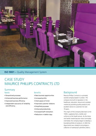 Case Study
Maurice Phillips Contracts Ltd
Summary
Needs
• Streamlined processes
• Enhanced business performance
• Improved business efficiency
• Independent assurance of reliability
and efficiency
Benefits
• New business opportunities
• Increased profits
• Client peace of mind
• Improved customer relations
• Simplified processes
• Enhanced productivity
• Increased staff motivation
• Reduction in debtor days
Background
Maurice Phillips Contracts is a privately
owned company based in London. The
company has built its reputation in the
healthcare, education, leisure and custodial
markets by providing quality products and
excellent service to customers for over
70 years.
The origins of the company date back to the
1930’s, supplying linens, textiles and
uniforms to the health service. As the linens
and textile market became more commodity
orientated, the company began to develop a
branded portfolio of products. In 2002 the
Agua brand was created to encompass a
collection of waterproof upholstery fabrics.
ISO 9001 – Quality Management System
 