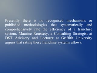 Presently there is no recognised mechanisms or
published methodologies that systematically and
comprehensively rate the efficiency of a franchise
system. Maurice Roussety, a Consulting Strategist at
DST Advisory and Lecturer at Griffith University
argues that rating these franchise systems allows:
 