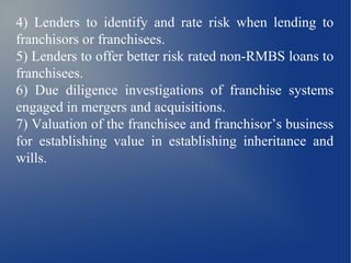 4) Lenders to identify and rate risk when lending to
franchisors or franchisees.
5) Lenders to offer better risk rated non-RMBS loans to
franchisees.
6) Due diligence investigations of franchise systems
engaged in mergers and acquisitions.
7) Valuation of the franchisee and franchisor’s business
for establishing value in establishing inheritance and
wills.
 