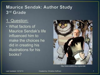 1. Question:
• What factors of
Maurice Sendak’s life
influenced him to
make the choices he
did in creating his
illustrations for his
books?
http://www.waltdisney.org/sendak
Last Updated: 12/12/13 Created by: Christine Hoffman 1
 
