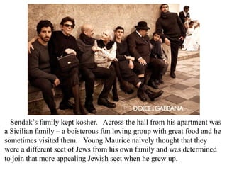 Sendak’s family kept kosher. Across the hall from his apartment was
a Sicilian family – a boisterous fun loving group with great food and he
sometimes visited them. Young Maurice naively thought that they
were a different sect of Jews from his own family and was determined
to join that more appealing Jewish sect when he grew up.

 