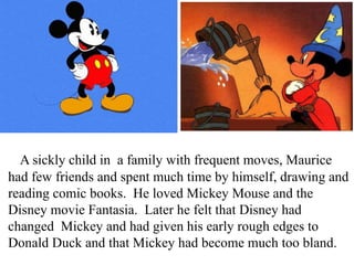 A sickly child in a family with frequent moves, Maurice
had few friends and spent much time by himself, drawing and
reading comic books. He loved Mickey Mouse and the
Disney movie Fantasia. Later he felt that Disney had
changed Mickey and had given his early rough edges to
Donald Duck and that Mickey had become much too bland.

 