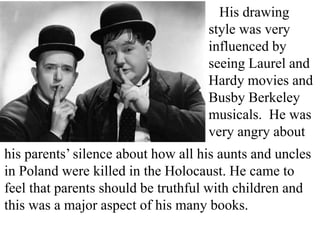 His drawing
style was very
influenced by
seeing Laurel and
Hardy movies and
Busby Berkeley
musicals. He was
very angry about
his parents’ silence about how all his aunts and uncles
in Poland were killed in the Holocaust. He came to
feel that parents should be truthful with children and
this was a major aspect of his many books.

 