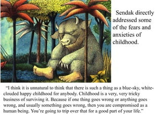 Sendak directly
addressed some
of the fears and
anxieties of
childhood.

“I think it is unnatural to think that there is such a thing as a blue-sky, whiteclouded happy childhood for anybody. Childhood is a very, very tricky
business of surviving it. Because if one thing goes wrong or anything goes
wrong, and usually something goes wrong, then you are compromised as a
human being. You’re going to trip over that for a good part of your life.”

 