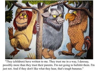 "They (children) have written to me. They trust me in a way, I daresay,
possibly more than they trust their parents. I'm not going to bullshit them. I'm
just not. And if they don't like what they hear, that's tough bananas."

 