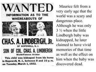 Maurice felt from a
very early age that the
world was a scary and
dangerous place.
Although he was only
3 ½ when the little
Lindbergh baby was
kidnapped, he later
claimed to have vivid
memories of that time
as well as the effect on
him when the baby was
discovered dead.

 