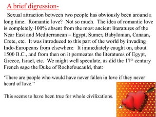 A brief digressionSexual attraction between two people has obviously been around a
long time. Romantic love? Not so much. The idea of romantic love
is completely 100% absent from the most ancient literatures of the
Near East and Mediterranean – Egypt, Sumer, Babylonian, Canaan,
Crete, etc. It was introduced to this part of the world by invading
Indo-Europeans from elsewhere. It immediately caught on, about
1500 B.C., and from then on it permeates the literatures of Egypt,
Greece, Israel, etc. We might well speculate, as did the 17th century
French sage the Duke of Rochefoucauld, that:
‘There are people who would have never fallen in love if they never
heard of love.”
This seems to have been true for whole civilizations.

 