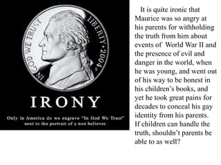 It is quite ironic that
Maurice was so angry at
his parents for withholding
the truth from him about
events of World War II and
the presence of evil and
danger in the world, when
he was young, and went out
of his way to be honest in
his children’s books, and
yet he took great pains for
decades to conceal his gay
identity from his parents.
If children can handle the
truth, shouldn’t parents be
able to as well?

 