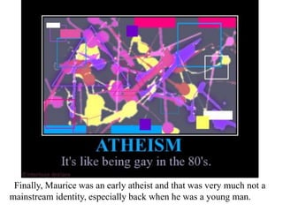 Finally, Maurice was an early atheist and that was very much not a
mainstream identity, especially back when he was a young man.

 