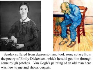 Sendak suffered from depression and took some solace from
the poetry of Emily Dickenson, which he said got him through
some rough patches. Van Gogh’s painting of an old man here
was new to me and shows despair.

 