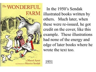 In the 1950’s Sendak
illustrated books written by
others. Much later, when
these were re-issued, he got
credit on the cover, like this
example. These illustrations
had none of the energy and
edge of later books where he
wrote the text too.
1951

 
