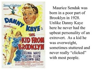 Maurice Sendak was
born in a poor part of
Brooklyn in 1928.
Unlike Danny Kaye
here he never had the
upbeat personality of an
extrovert. As a kid he
was overweight,
sometimes stuttered and
never really “clicked”
with most people.

 