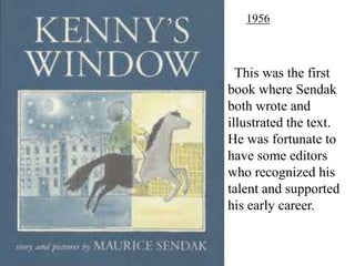 1956

This was the first
book where Sendak
both wrote and
illustrated the text.
He was fortunate to
have some editors
who recognized his
talent and supported
his early career.

 