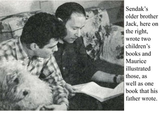 Sendak’s
older brother
Jack, here on
the right,
wrote two
children’s
books and
Maurice
illustrated
those, as
well as one
book that his
father wrote.

 