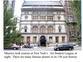 Maurice took courses at New York’s Art Student League, at
night. There are many famous alumni in its 138 year history.

 